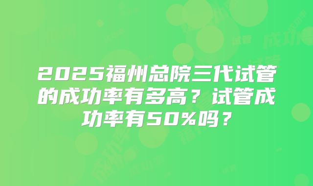 2025福州总院三代试管的成功率有多高?试管成功率有50%吗?