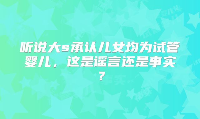 听说大s承认儿女均为试管婴儿，这是谣言还是事实？