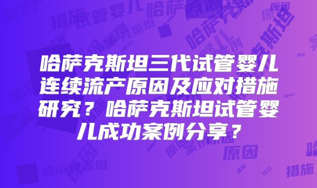 哈萨克斯坦三代试管婴儿连续流产原因及应对措施研究？哈萨克斯坦试管婴儿成功案例分享？