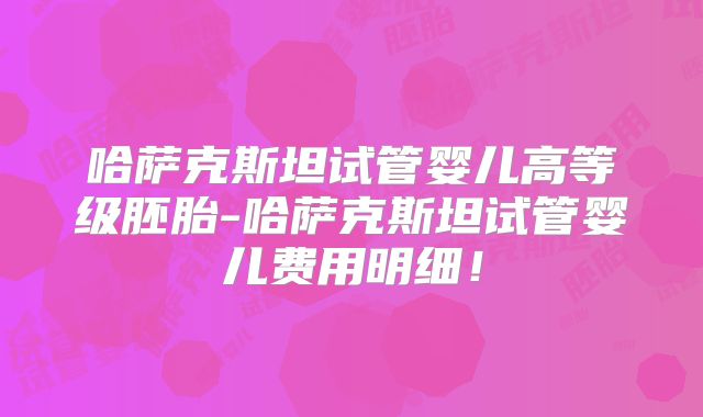 哈萨克斯坦试管婴儿高等级胚胎-哈萨克斯坦试管婴儿费用明细！