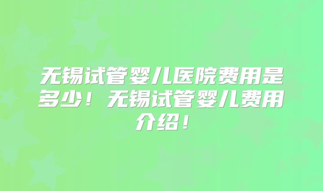 无锡试管婴儿医院费用是多少！无锡试管婴儿费用介绍！