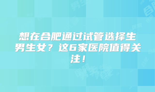 想在合肥通过试管选择生男生女？这6家医院值得关注！