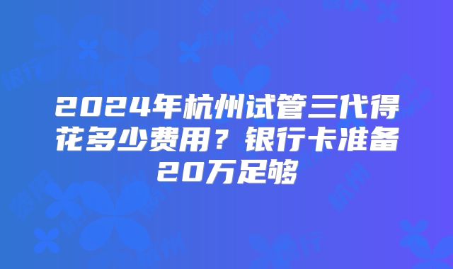 2024年杭州试管三代得花多少费用?银行卡准备20万足够