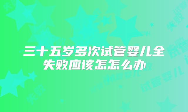 三十五岁多次试管婴儿全失败应该怎怎么办