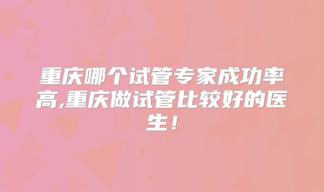 重庆哪个试管专家成功率高,重庆做试管比较好的医生！
