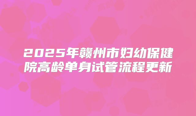 2025年赣州市妇幼保健院高龄单身试管流程更新