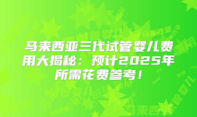 马来西亚三代试管婴儿费用大揭秘：预计2025年所需花费参考！