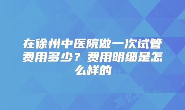 在徐州中医院做一次试管费用多少？费用明细是怎么样的