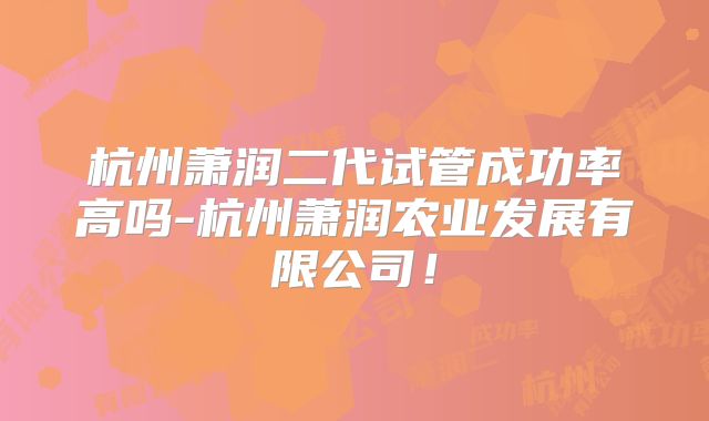 杭州萧润二代试管成功率高吗-杭州萧润农业发展有限公司！