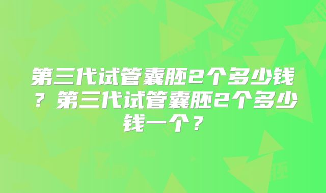 第三代试管囊胚2个多少钱？第三代试管囊胚2个多少钱一个？