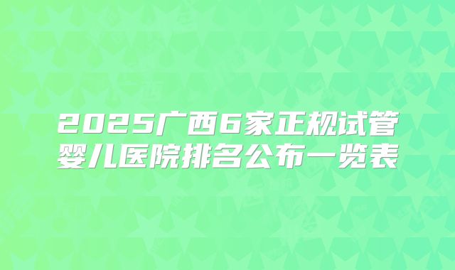 2025广西6家正规试管婴儿医院排名公布一览表