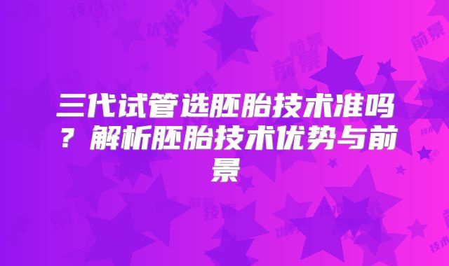 三代试管选胚胎技术准吗？解析胚胎技术优势与前景