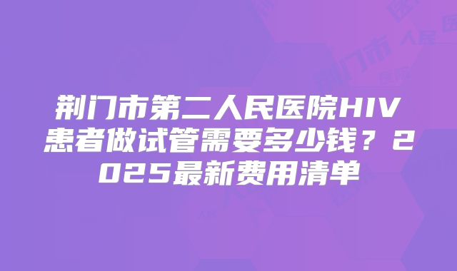 荆门市第二人民医院HIV患者做试管需要多少钱？2025最新费用清单