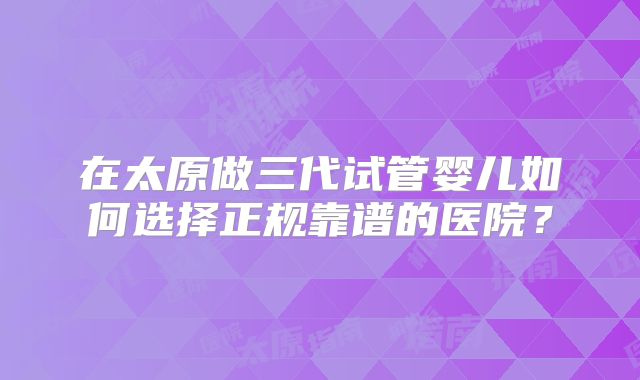 在太原做三代试管婴儿如何选择正规靠谱的医院？