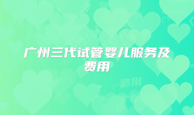 广州三代试管婴儿服务及费用