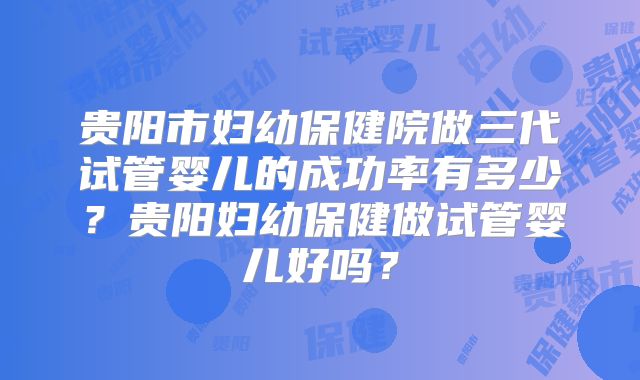 贵阳市妇幼保健院做三代试管婴儿的成功率有多少？贵阳妇幼保健做试管婴儿好吗？