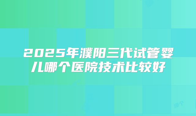 2025年濮阳三代试管婴儿哪个医院技术比较好
