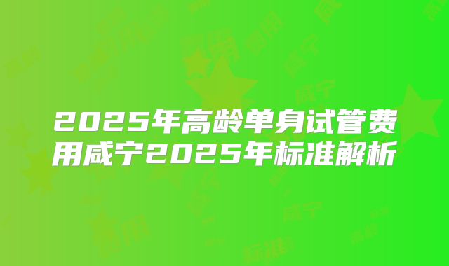 2025年高龄单身试管费用咸宁2025年标准解析