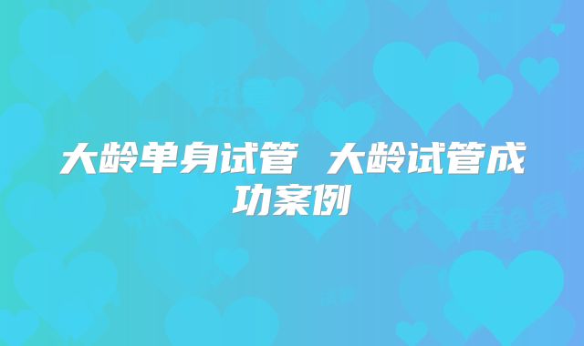 大龄单身试管 大龄试管成功案例