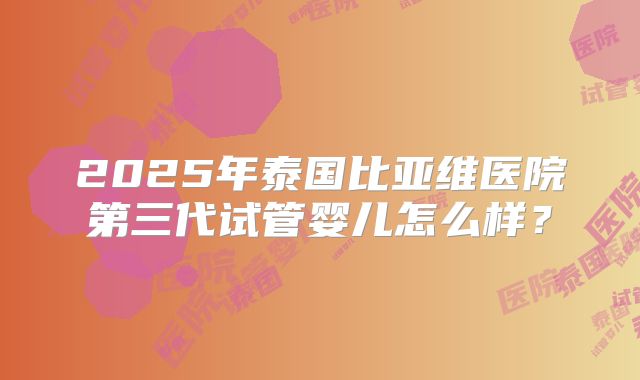 2025年泰国比亚维医院第三代试管婴儿怎么样？