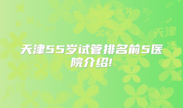 天津55岁试管排名前5医院介绍!
