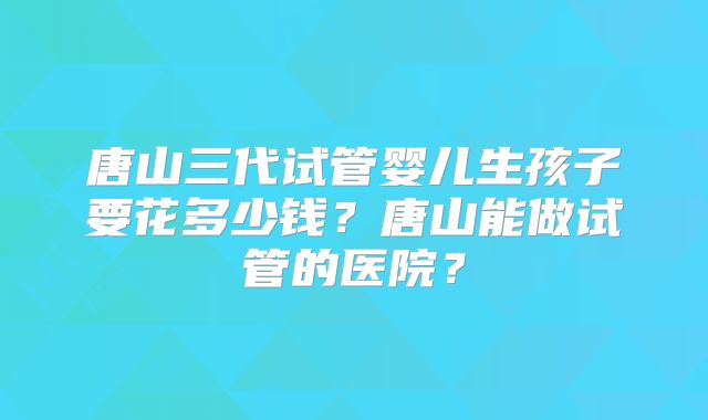 唐山三代试管婴儿生孩子要花多少钱？唐山能做试管的医院？