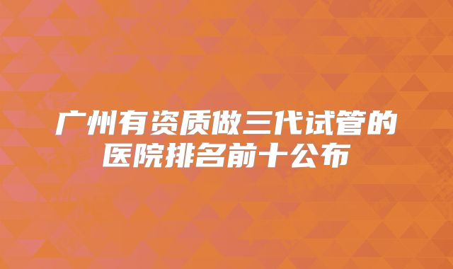广州有资质做三代试管的医院排名前十公布