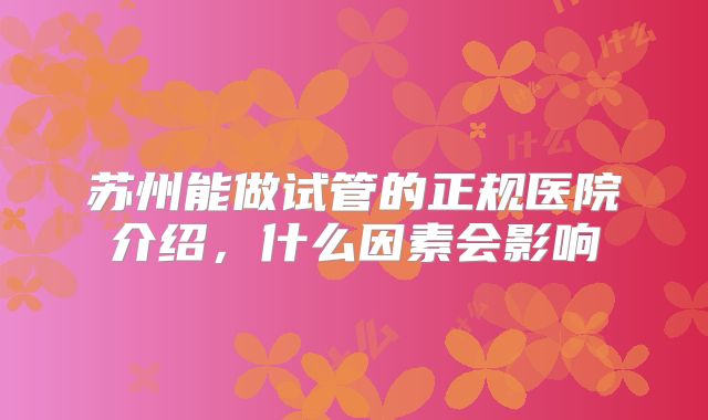 苏州能做试管的正规医院介绍,什么因素会影响