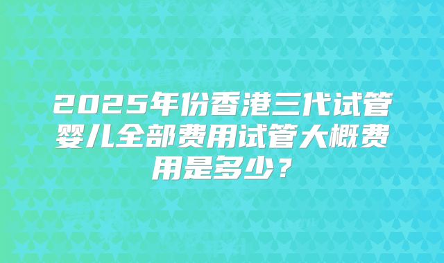 2025年份香港三代试管婴儿全部费用试管大概费用是多少？