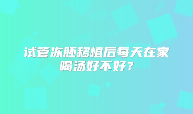 试管冻胚移植后每天在家喝汤好不好？