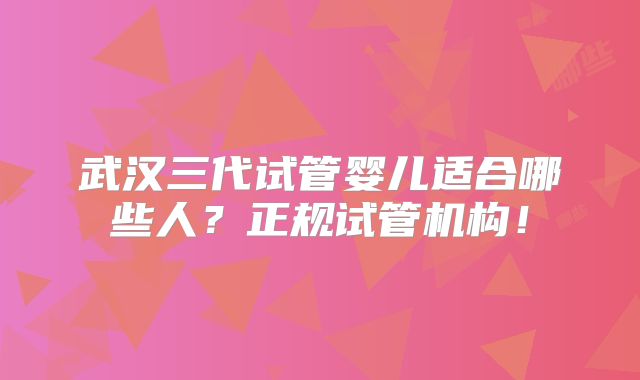 武汉三代试管婴儿适合哪些人？正规试管机构！