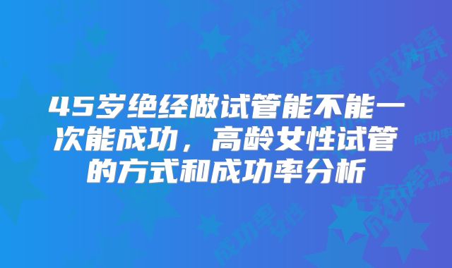 45岁绝经做试管能不能一次能成功，高龄女性试管的方式和成功率分析