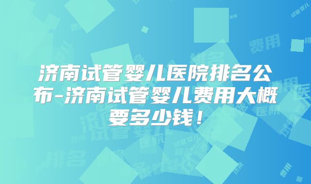 济南试管婴儿医院排名公布-济南试管婴儿费用大概要多少钱！