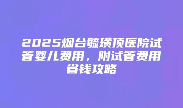 2025烟台毓璜顶医院试管婴儿费用,附试管费用省钱攻略