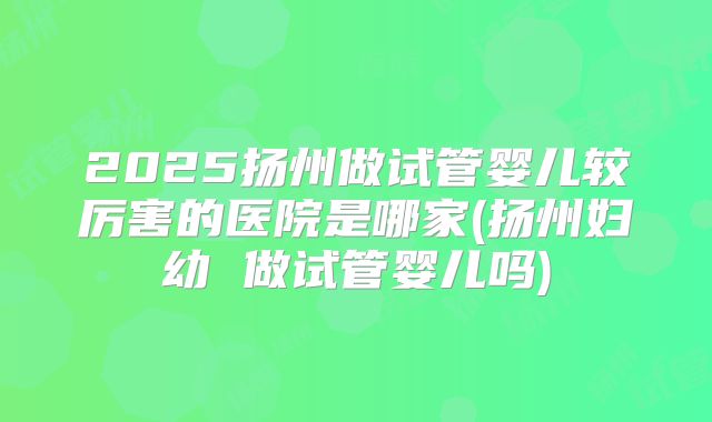 2025扬州做试管婴儿较厉害的医院是哪家(扬州妇幼 做试管婴儿吗)