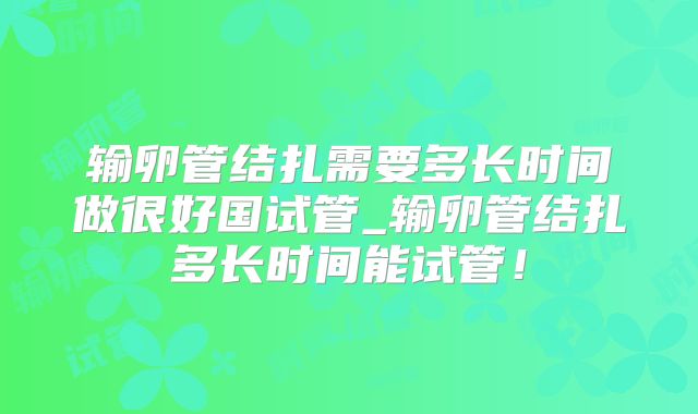 输卵管结扎需要多长时间做很好国试管_输卵管结扎多长时间能试管！