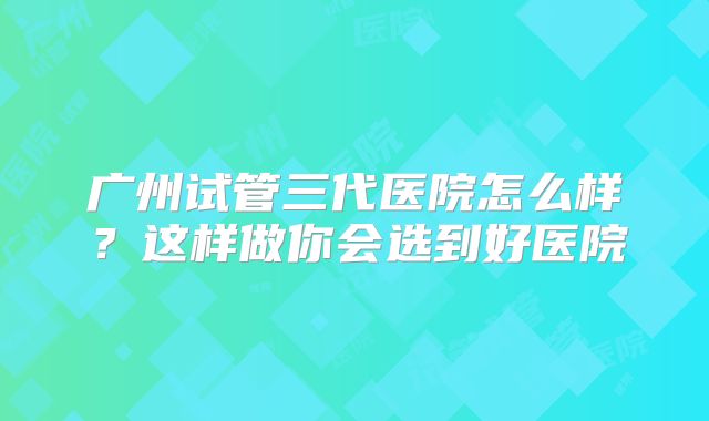 广州试管三代医院怎么样？这样做你会选到好医院