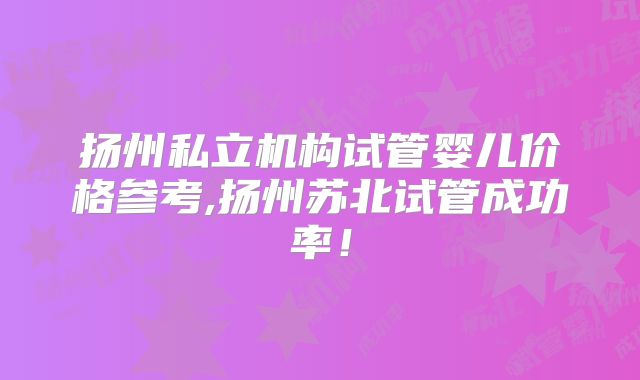 扬州私立机构试管婴儿价格参考,扬州苏北试管成功率！