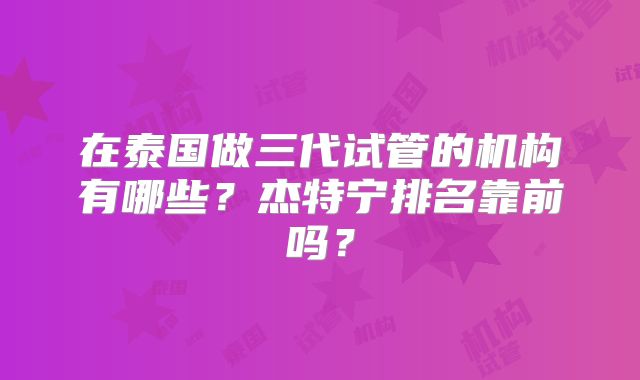 在泰国做三代试管的机构有哪些?杰特宁排名靠前吗?