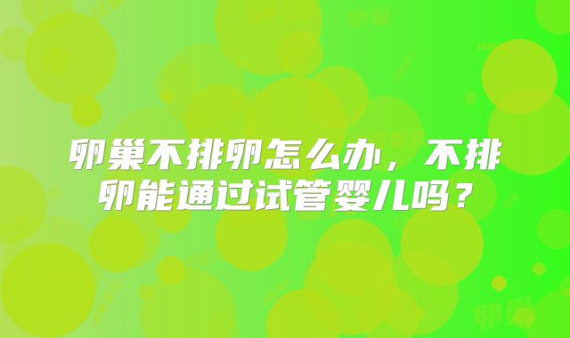 卵巢不排卵怎么办，不排卵能通过试管婴儿吗？