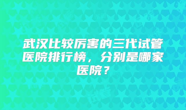 武汉比较厉害的三代试管医院排行榜，分别是哪家医院？