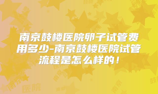 南京鼓楼医院卵子试管费用多少-南京鼓楼医院试管流程是怎么样的！