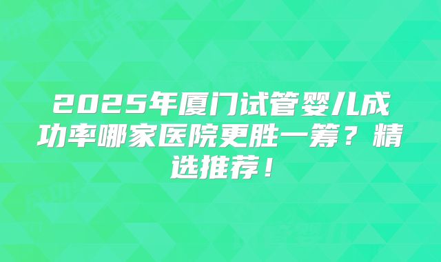 2025年厦门试管婴儿成功率哪家医院更胜一筹？精选推荐！