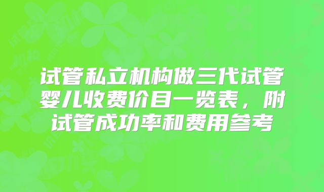试管私立机构做三代试管婴儿收费价目一览表,附试管成功率和费用参考