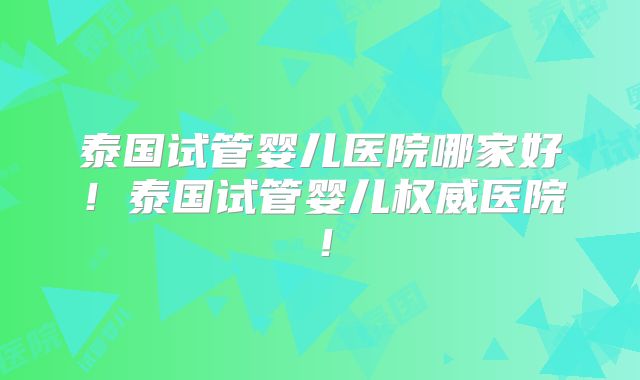 泰国试管婴儿医院哪家好！泰国试管婴儿权威医院！