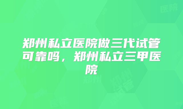 郑州私立医院做三代试管可靠吗，郑州私立三甲医院