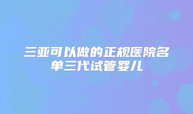 三亚可以做的正规医院名单三代试管婴儿
