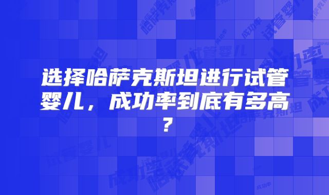 选择哈萨克斯坦进行试管婴儿,成功率到底有多高?