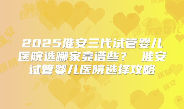 2025淮安三代试管婴儿医院选哪家靠谱些？ 淮安试管婴儿医院选择攻略