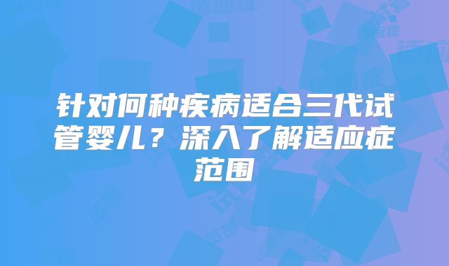 针对何种疾病适合三代试管婴儿？深入了解适应症范围